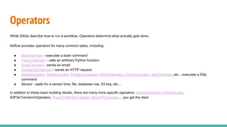 Operators
While DAGs describe how to run a workflow, Operators determine what actually gets done.
Airflow provides operators for many common tasks, including:
● BashOperator - executes a bash command
● PythonOperator - calls an arbitrary Python function
● EmailOperator - sends an email
● SimpleHttpOperator - sends an HTTP request
● MySqlOperator, SqliteOperator, PostgresOperator, MsSqlOperator, OracleOperator, JdbcOperator, etc. - executes a SQL
command
● Sensor - waits for a certain time, file, database row, S3 key, etc…
In addition to these basic building blocks, there are many more specific operators: DockerOperator, HiveOperator,
S3FileTransformOperator(, PrestoToMySqlTransfer, SlackAPIOperator… you get the idea!
 