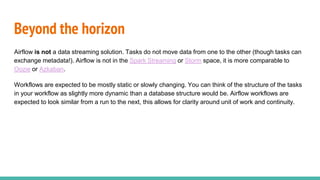 Airflow is not a data streaming solution. Tasks do not move data from one to the other (though tasks can
exchange metadata!). Airflow is not in the Spark Streaming or Storm space, it is more comparable to
Oozie or Azkaban.
Workflows are expected to be mostly static or slowly changing. You can think of the structure of the tasks
in your workflow as slightly more dynamic than a database structure would be. Airflow workflows are
expected to look similar from a run to the next, this allows for clarity around unit of work and continuity.
Beyond the horizon
 