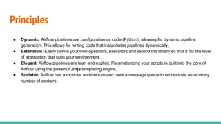 Principles
● Dynamic: Airflow pipelines are configuration as code (Python), allowing for dynamic pipeline
generation. This allows for writing code that instantiates pipelines dynamically.
● Extensible: Easily define your own operators, executors and extend the library so that it fits the level
of abstraction that suits your environment.
● Elegant: Airflow pipelines are lean and explicit. Parameterizing your scripts is built into the core of
Airflow using the powerful Jinja templating engine.
● Scalable: Airflow has a modular architecture and uses a message queue to orchestrate an arbitrary
number of workers.
 