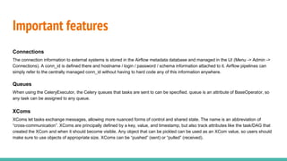 Important features
Connections
The connection information to external systems is stored in the Airflow metadata database and managed in the UI (Menu -> Admin ->
Connections). A conn_id is defined there and hostname / login / password / schema information attached to it. Airflow pipelines can
simply refer to the centrally managed conn_id without having to hard code any of this information anywhere.
Queues
When using the CeleryExecutor, the Celery queues that tasks are sent to can be specified. queue is an attribute of BaseOperator, so
any task can be assigned to any queue.
XComs
XComs let tasks exchange messages, allowing more nuanced forms of control and shared state. The name is an abbreviation of
“cross-communication”. XComs are principally defined by a key, value, and timestamp, but also track attributes like the task/DAG that
created the XCom and when it should become visible. Any object that can be pickled can be used as an XCom value, so users should
make sure to use objects of appropriate size. XComs can be “pushed” (sent) or “pulled” (received).
 