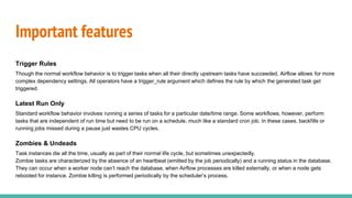 Important features
Trigger Rules
Though the normal workflow behavior is to trigger tasks when all their directly upstream tasks have succeeded, Airflow allows for more
complex dependency settings. All operators have a trigger_rule argument which defines the rule by which the generated task get
triggered.
Latest Run Only
Standard workflow behavior involves running a series of tasks for a particular date/time range. Some workflows, however, perform
tasks that are independent of run time but need to be run on a schedule, much like a standard cron job. In these cases, backfills or
running jobs missed during a pause just wastes CPU cycles.
Zombies & Undeads
Task instances die all the time, usually as part of their normal life cycle, but sometimes unexpectedly.
Zombie tasks are characterized by the absence of an heartbeat (emitted by the job periodically) and a running status in the database.
They can occur when a worker node can’t reach the database, when Airflow processes are killed externally, or when a node gets
rebooted for instance. Zombie killing is performed periodically by the scheduler’s process.
 