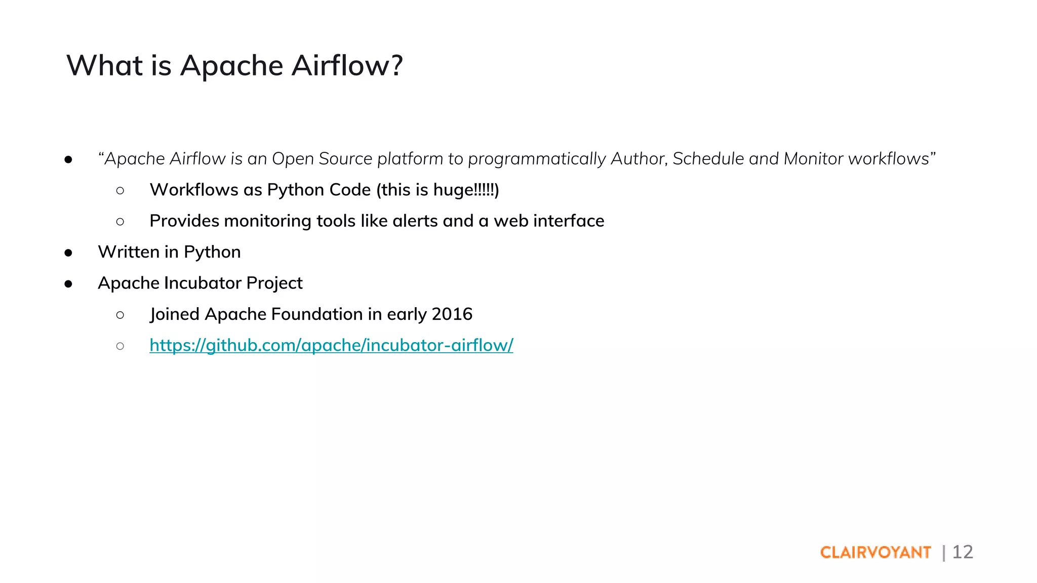 | 12
● “Apache Airflow is an Open Source platform to programmatically Author, Schedule and Monitor workflows”
○ Workflows as Python Code (this is huge!!!!!)
○ Provides monitoring tools like alerts and a web interface
● Written in Python
● Apache Incubator Project
○ Joined Apache Foundation in early 2016
○ https://github.com/apache/incubator-airflow/
What is Apache Airflow?
 