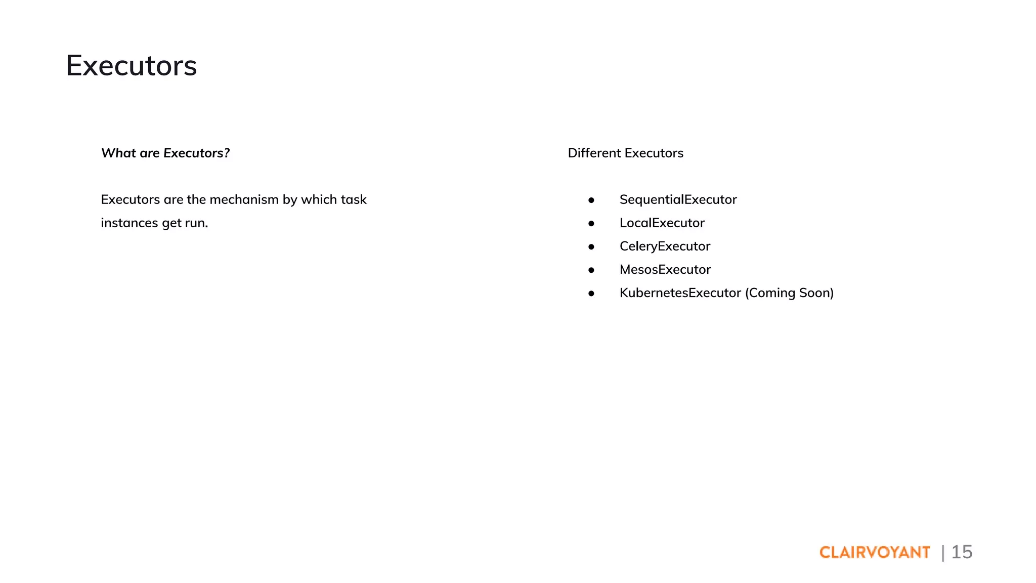 | 15
Different Executors
● SequentialExecutor
● LocalExecutor
● CeleryExecutor
● MesosExecutor
● KubernetesExecutor (Coming Soon)
Executors
What are Executors?
Executors are the mechanism by which task
instances get run.
 