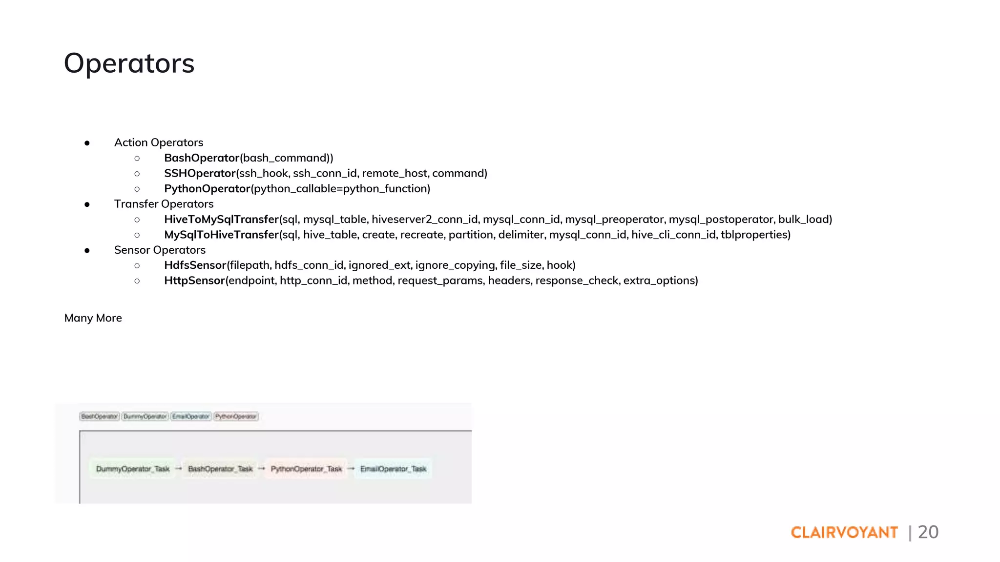 | 20
● Action Operators
○ BashOperator(bash_command))
○ SSHOperator(ssh_hook, ssh_conn_id, remote_host, command)
○ PythonOperator(python_callable=python_function)
● Transfer Operators
○ HiveToMySqlTransfer(sql, mysql_table, hiveserver2_conn_id, mysql_conn_id, mysql_preoperator, mysql_postoperator, bulk_load)
○ MySqlToHiveTransfer(sql, hive_table, create, recreate, partition, delimiter, mysql_conn_id, hive_cli_conn_id, tblproperties)
● Sensor Operators
○ HdfsSensor(filepath, hdfs_conn_id, ignored_ext, ignore_copying, file_size, hook)
○ HttpSensor(endpoint, http_conn_id, method, request_params, headers, response_check, extra_options)
Many More
Operators
 