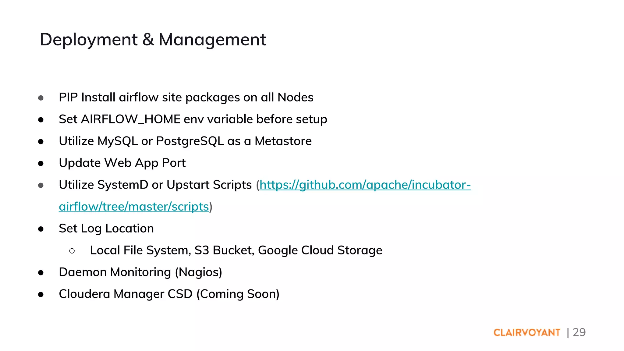 | 29
● PIP Install airflow site packages on all Nodes
● Set AIRFLOW_HOME env variable before setup
● Utilize MySQL or PostgreSQL as a Metastore
● Update Web App Port
● Utilize SystemD or Upstart Scripts (https://github.com/apache/incubator-
airflow/tree/master/scripts)
● Set Log Location
○ Local File System, S3 Bucket, Google Cloud Storage
● Daemon Monitoring (Nagios)
● Cloudera Manager CSD (Coming Soon)
Deployment & Management
 