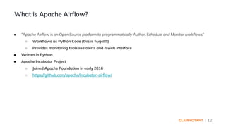 | 12
● “Apache Airflow is an Open Source platform to programmatically Author, Schedule and Monitor workflows”
○ Workflows as Python Code (this is huge!!!!!)
○ Provides monitoring tools like alerts and a web interface
● Written in Python
● Apache Incubator Project
○ Joined Apache Foundation in early 2016
○ https://github.com/apache/incubator-airflow/
What is Apache Airflow?
 