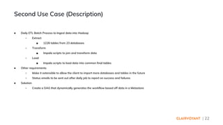 | 22
● Daily ETL Batch Process to Ingest data into Hadoop
○ Extract
■ 1226 tables from 23 databases
○ Transform
■ Impala scripts to join and transform data
○ Load
■ Impala scripts to load data into common final tables
● Other requirements
○ Make it extensible to allow the client to import more databases and tables in the future
○ Status emails to be sent out after daily job to report on success and failures
● Solution
○ Create a DAG that dynamically generates the workflow based off data in a Metastore
Second Use Case (Description)
 
