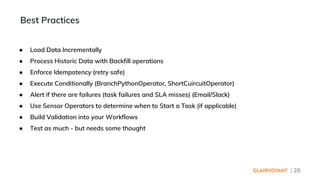 | 26
● Load Data Incrementally
● Process Historic Data with Backfill operations
● Enforce Idempotency (retry safe)
● Execute Conditionally (BranchPythonOperator, ShortCuircuitOperator)
● Alert if there are failures (task failures and SLA misses) (Email/Slack)
● Use Sensor Operators to determine when to Start a Task (if applicable)
● Build Validation into your Workflows
● Test as much - but needs some thought
Best Practices
 