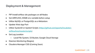 | 29
● PIP Install airflow site packages on all Nodes
● Set AIRFLOW_HOME env variable before setup
● Utilize MySQL or PostgreSQL as a Metastore
● Update Web App Port
● Utilize SystemD or Upstart Scripts (https://github.com/apache/incubator-
airflow/tree/master/scripts)
● Set Log Location
○ Local File System, S3 Bucket, Google Cloud Storage
● Daemon Monitoring (Nagios)
● Cloudera Manager CSD (Coming Soon)
Deployment & Management
 