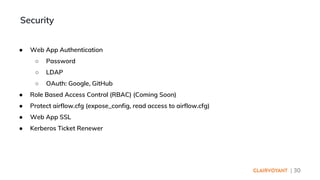 | 30
● Web App Authentication
○ Password
○ LDAP
○ OAuth: Google, GitHub
● Role Based Access Control (RBAC) (Coming Soon)
● Protect airflow.cfg (expose_config, read access to airflow.cfg)
● Web App SSL
● Kerberos Ticket Renewer
Security
 