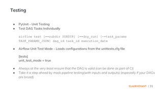 | 31
● PyUnit - Unit Testing
● Test DAG Tasks Individually
airflow test [--subdir SUBDIR] [--dry_run] [--task_params
TASK_PARAMS_JSON] dag_id task_id execution_date
● Airflow Unit Test Mode - Loads configurations from the unittests.cfg file
[tests]
unit_test_mode = true
● Always at the very least ensure that the DAG is valid (can be done as part of CI)
● Take it a step ahead by mock pipeline testing(with inputs and outputs) (especially if your DAGs
are broad)
Testing
 