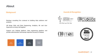| 4
About
Background Awards & Recognition
Boutique consulting firm centered on building data solutions and
products
All things Web and Data Engineering, Analytics, ML and User
Experience to bring it all together
Support core Hadoop platform, data engineering pipelines and
provide administrative and devops expertise focused on Hadoop
 