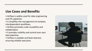 Use Cases and Benefits
• Airflow is widely used for data engineering
and ETL pipelines.
• It simplifies the management of complex,
interdependent workflows.
• Airflow promotes code reusability and
collaboration.
• It provides visibility and control over your
data pipelines.
• Airflow is scalable and fault-tolerant,
ensuring reliable execution.
 