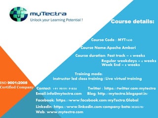 Unlock your Learning Potential !
ISO 9001:2008
Certified Company
Course details:
Course Code : MYT1630
Course Name:Apache Ambari
Course duration: Fast track – 4 weeks
Regular weekdays – 6 weeks
Week End – 8 weeks
Training mode:
instructor led class training | Live virtual training
Contact: +91 90191 91856
Email:info@mytectra.com
Web: www.mytectra.com
Twitter : https://twitter.com/mytectra
Facebook: https://www.facebook.com/myTectra.Global
Linkedin: https://www.linkedin.com/company-beta/3030278/
Blog: http://mytectra.blogspot.in/
 