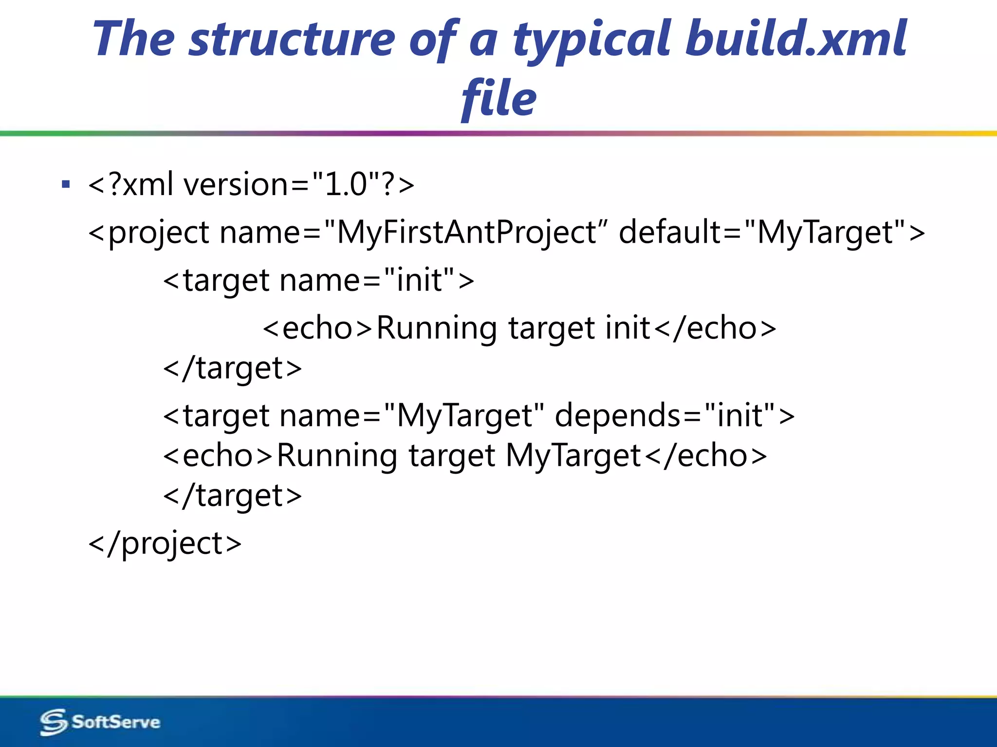 The structure of a typical build.xml
                 file
▪ <?xml version="1.0"?>
  <project name="MyFirstAntProject” default="MyTarget">
      <target name="init">
             <echo>Running target init</echo>
      </target>
      <target name="MyTarget" depends="init">
      <echo>Running target MyTarget</echo>
      </target>
  </project>
 