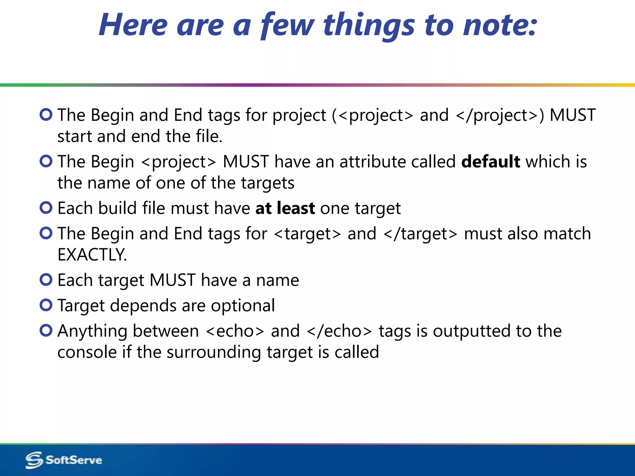 Here are a few things to note:

 The Begin and End tags for project (<project> and </project>) MUST
  start and end the file.
 The Begin <project> MUST have an attribute called default which is
  the name of one of the targets
 Each build file must have at least one target
 The Begin and End tags for <target> and </target> must also match
  EXACTLY.
 Each target MUST have a name
 Target depends are optional
 Anything between <echo> and </echo> tags is outputted to the
  console if the surrounding target is called
 