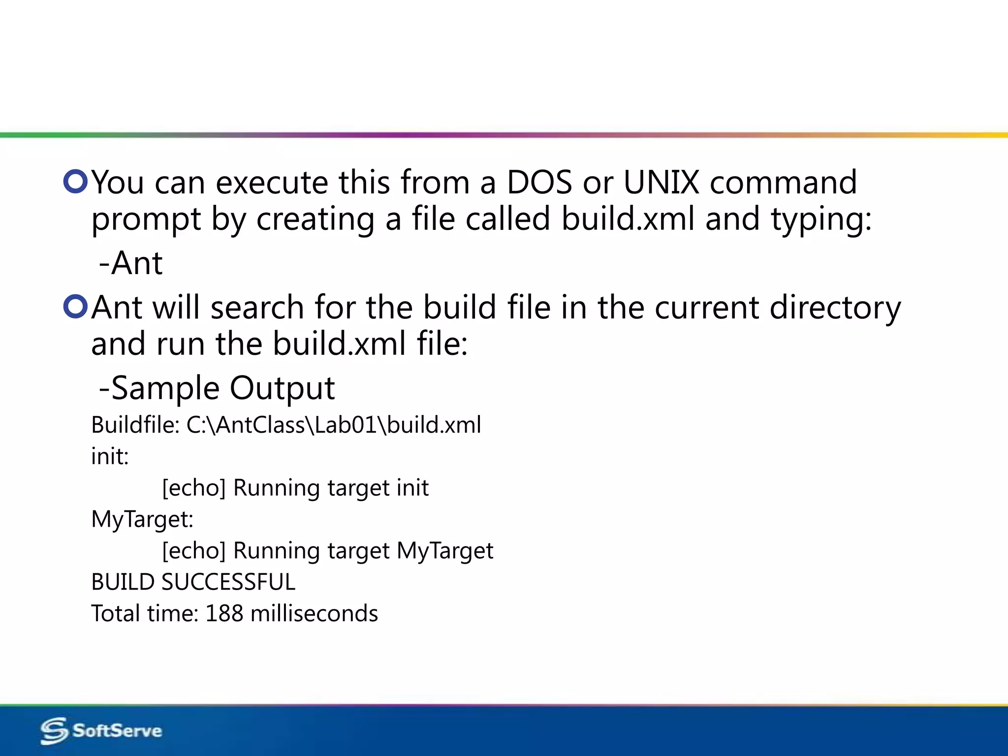 You can execute this from a DOS or UNIX command
 prompt by creating a file called build.xml and typing:
 -Ant
Ant will search for the build file in the current directory
 and run the build.xml file:
 -Sample Output
  Buildfile: C:AntClassLab01build.xml
  init:
          [echo] Running target init
  MyTarget:
          [echo] Running target MyTarget
  BUILD SUCCESSFUL
  Total time: 188 milliseconds
 
