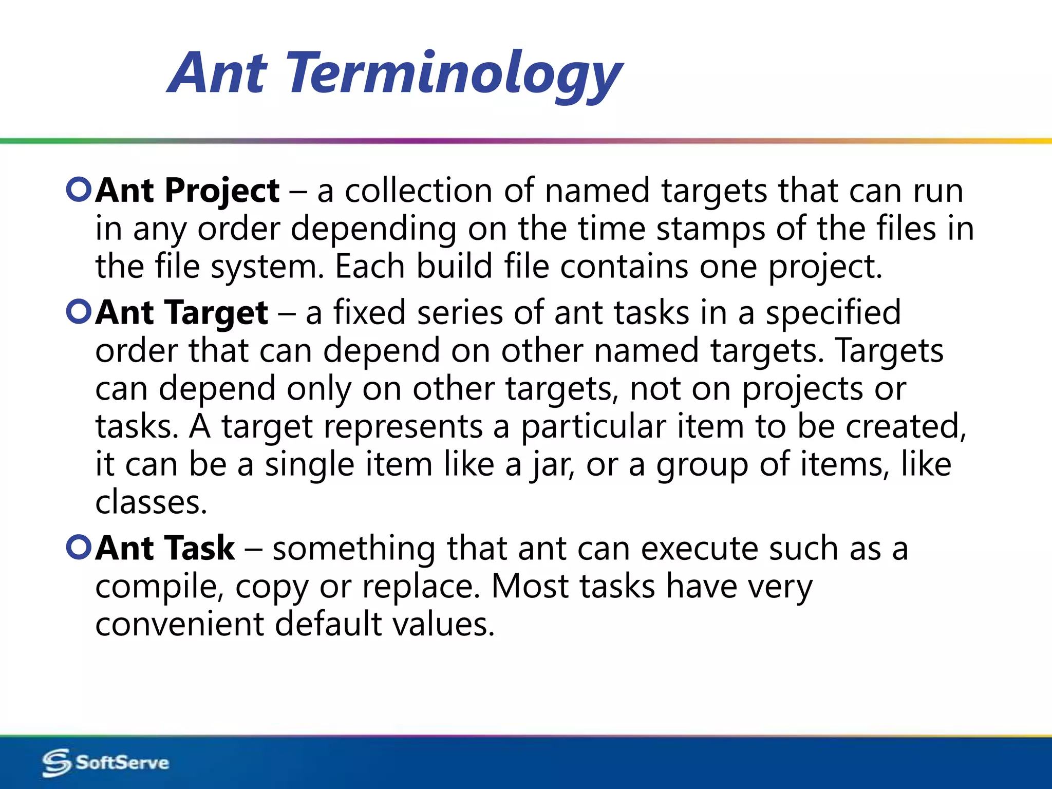 Ant Terminology
Ant Project – a collection of named targets that can run
 in any order depending on the time stamps of the files in
 the file system. Each build file contains one project.
Ant Target – a fixed series of ant tasks in a specified
 order that can depend on other named targets. Targets
 can depend only on other targets, not on projects or
 tasks. A target represents a particular item to be created,
 it can be a single item like a jar, or a group of items, like
 classes.
Ant Task – something that ant can execute such as a
 compile, copy or replace. Most tasks have very
 convenient default values.
 