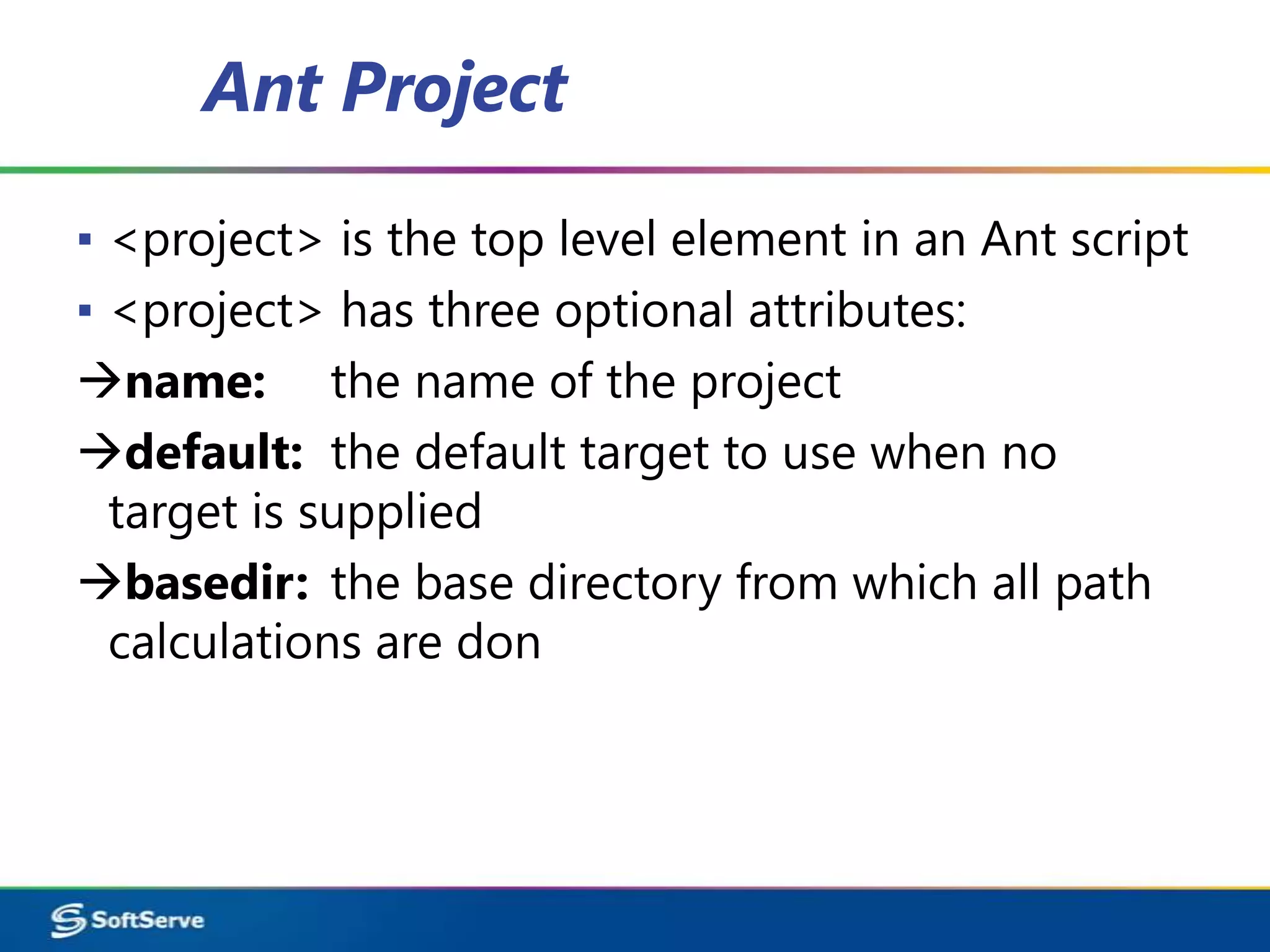 Ant Project

▪ <project> is the top level element in an Ant script
▪ <project> has three optional attributes:
name: the name of the project
default: the default target to use when no
  target is supplied
basedir: the base directory from which all path
  calculations are don
 