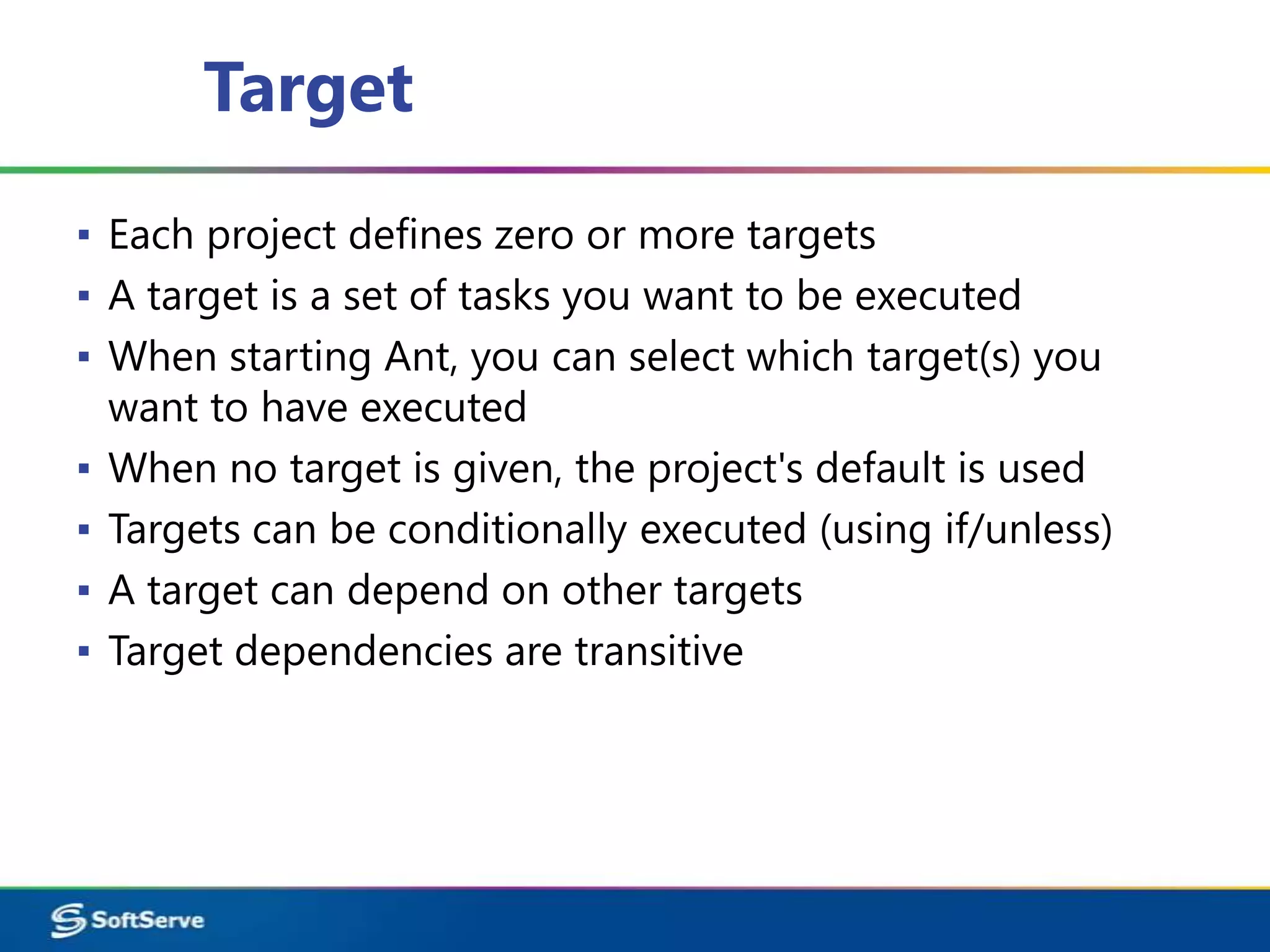 Target
▪ Each project defines zero or more targets
▪ A target is a set of tasks you want to be executed
▪ When starting Ant, you can select which target(s) you
  want to have executed
▪ When no target is given, the project's default is used
▪ Targets can be conditionally executed (using if/unless)
▪ A target can depend on other targets
▪ Target dependencies are transitive
 