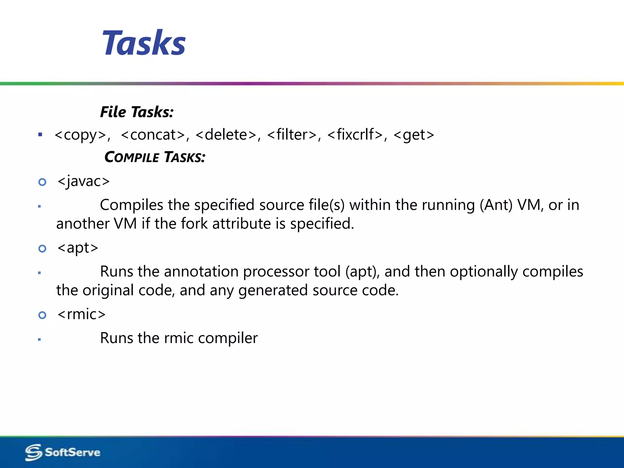 Tasks
       File Tasks:
▪ <copy>, <concat>, <delete>, <filter>, <fixcrlf>, <get>
        COMPILE TASKS:
   <javac>
▪        Compiles the specified source file(s) within the running (Ant) VM, or in
    another VM if the fork attribute is specified.
   <apt>
▪          Runs the annotation processor tool (apt), and then optionally compiles
    the original code, and any generated source code.
   <rmic>
▪           Runs the rmic compiler
 