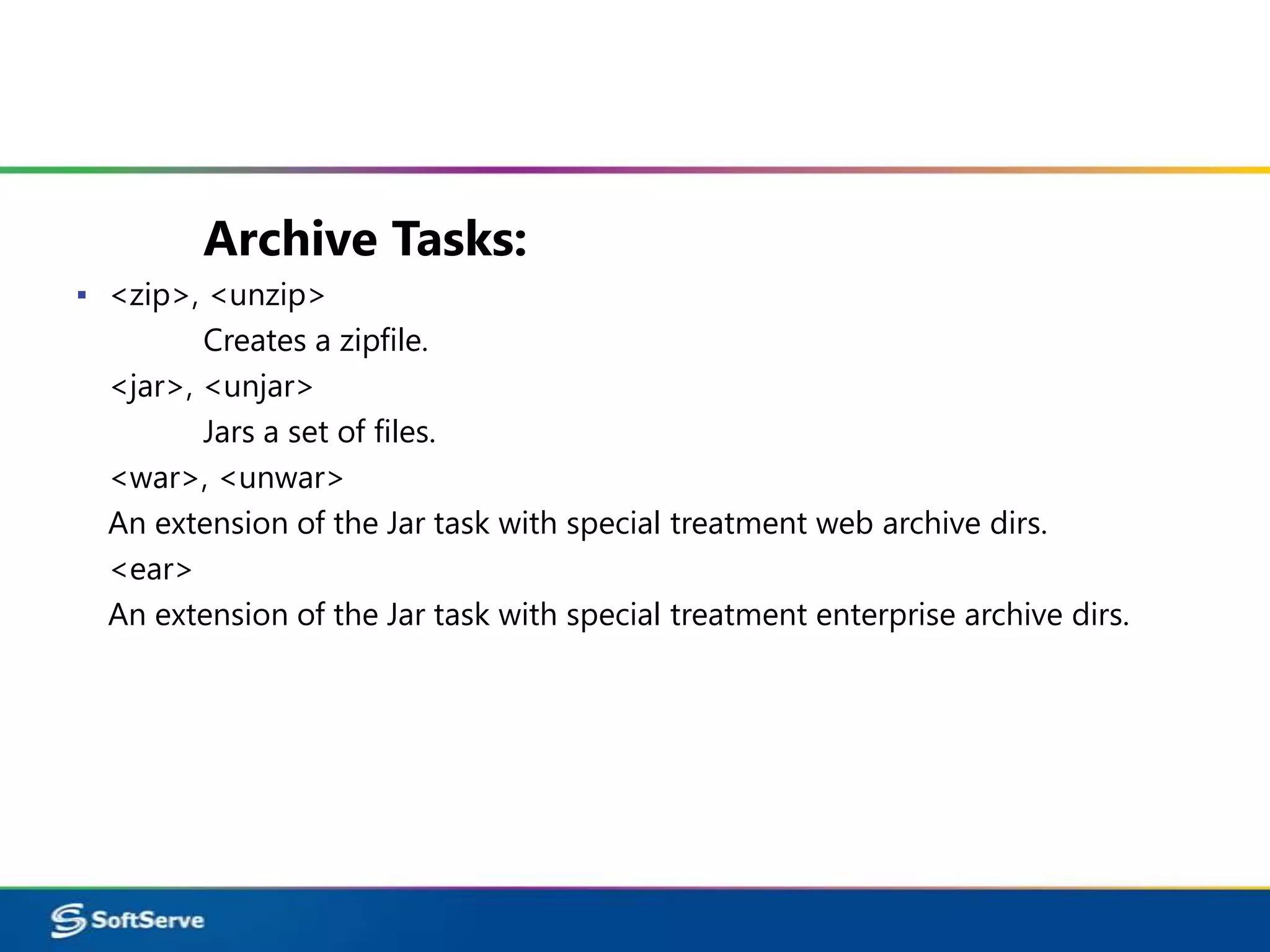Archive Tasks:
▪ <zip>, <unzip>
         Creates a zipfile.
  <jar>, <unjar>
         Jars a set of files.
  <war>, <unwar>
  An extension of the Jar task with special treatment web archive dirs.
  <ear>
  An extension of the Jar task with special treatment enterprise archive dirs.
 