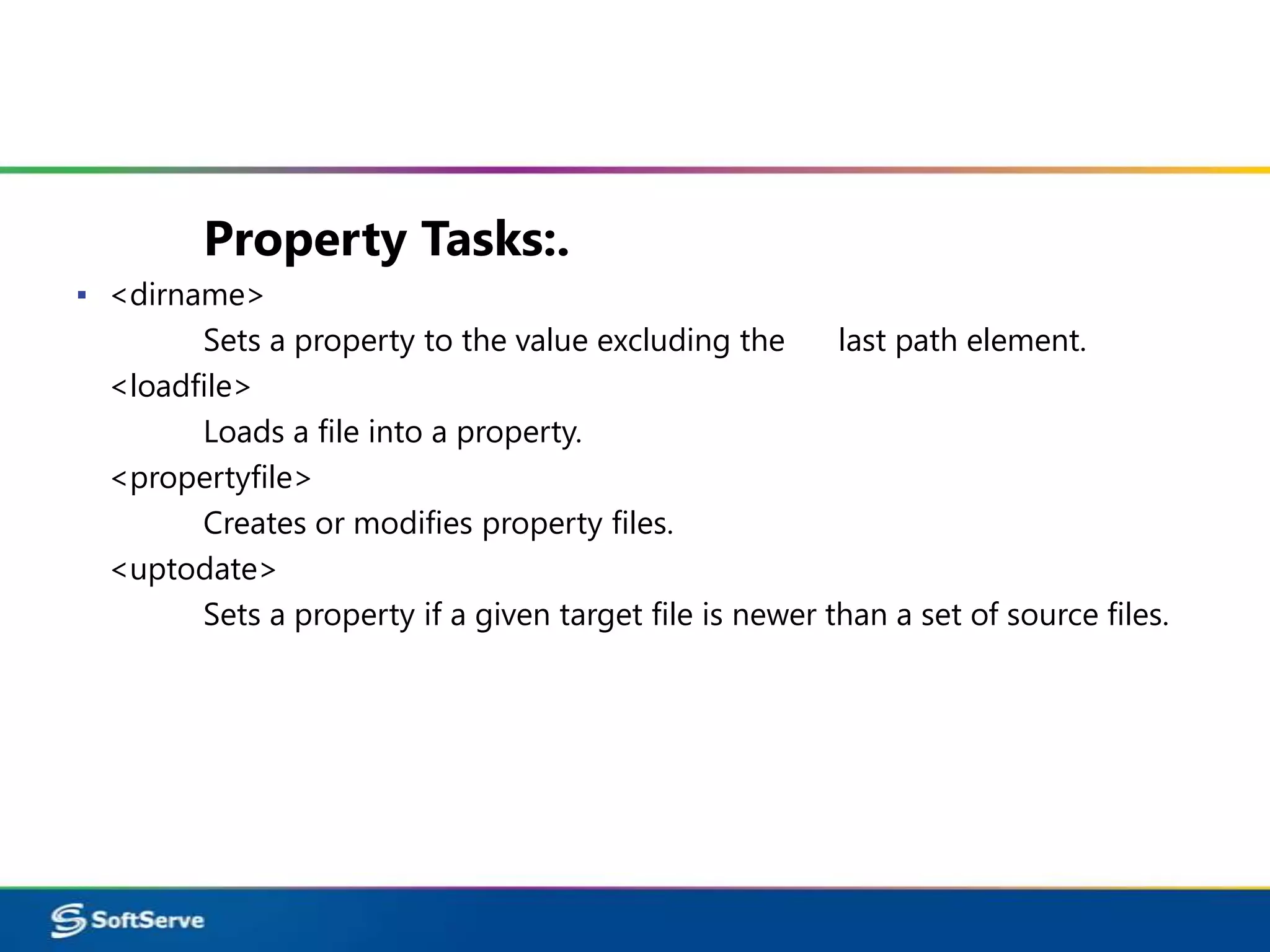 Property Tasks:.
▪ <dirname>
        Sets a property to the value excluding the       last path element.
  <loadfile>
        Loads a file into a property.
  <propertyfile>
        Creates or modifies property files.
  <uptodate>
        Sets a property if a given target file is newer than a set of source files.
 