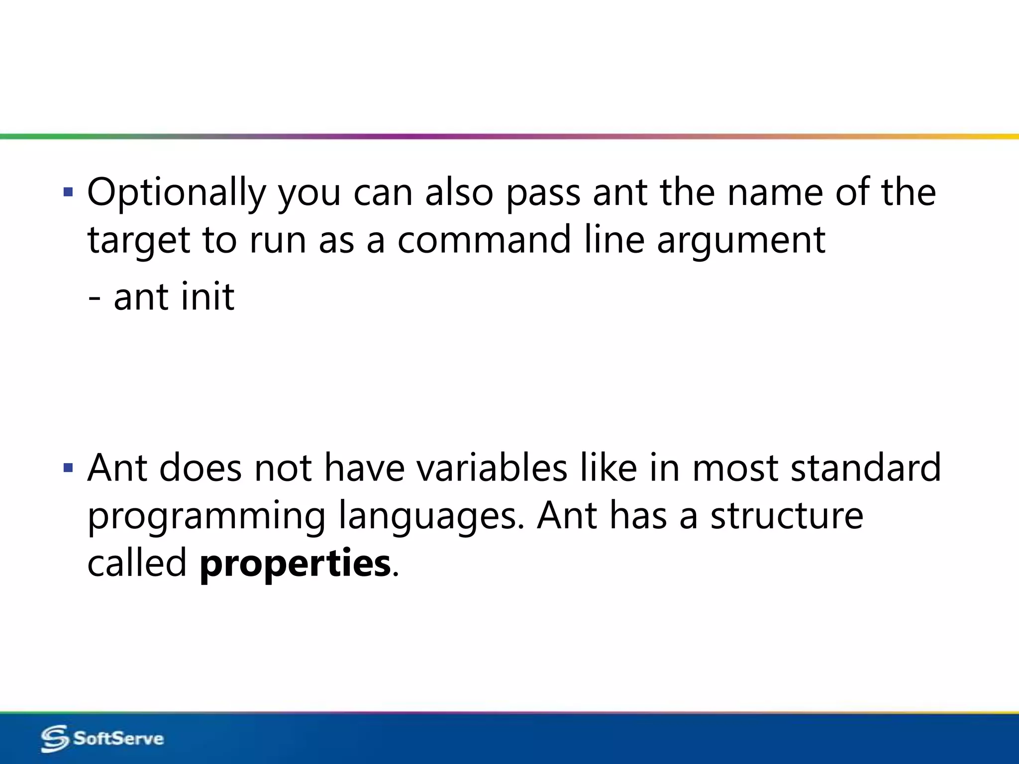 ▪ Optionally you can also pass ant the name of the
  target to run as a command line argument
  - ant init



▪ Ant does not have variables like in most standard
  programming languages. Ant has a structure
  called properties.
 