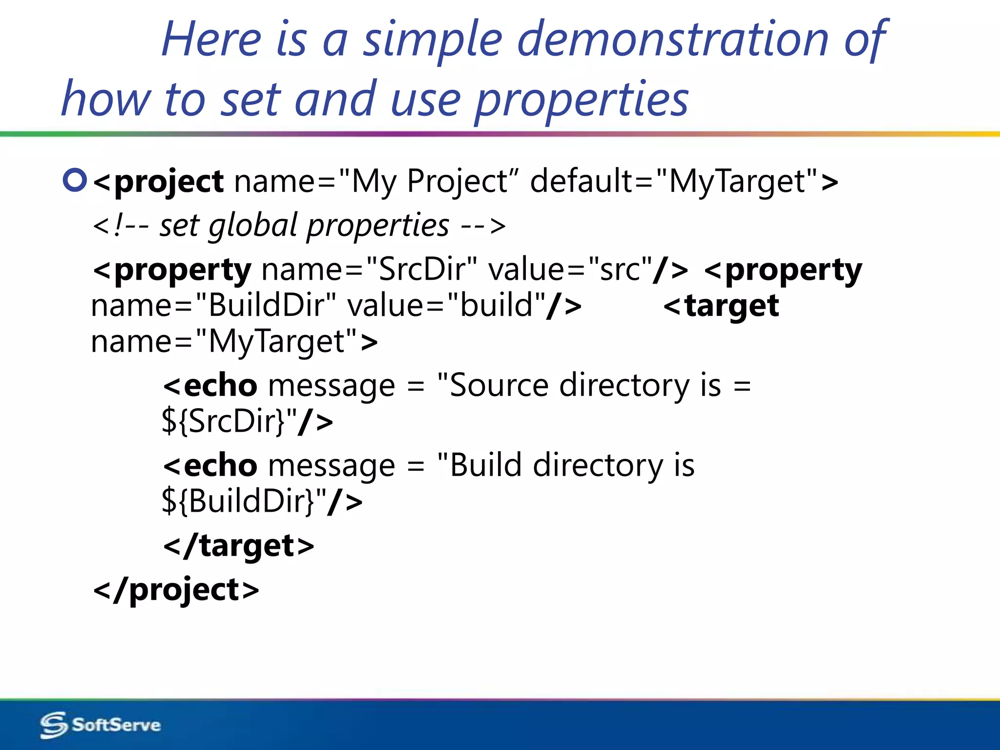 Here is a simple demonstration of
how to set and use properties
<project name="My Project” default="MyTarget">
 <!-- set global properties -->
 <property name="SrcDir" value="src"/> <property
 name="BuildDir" value="build"/>      <target
 name="MyTarget">
      <echo message = "Source directory is =
      ${SrcDir}"/>
      <echo message = "Build directory is
      ${BuildDir}"/>
      </target>
 </project>
 