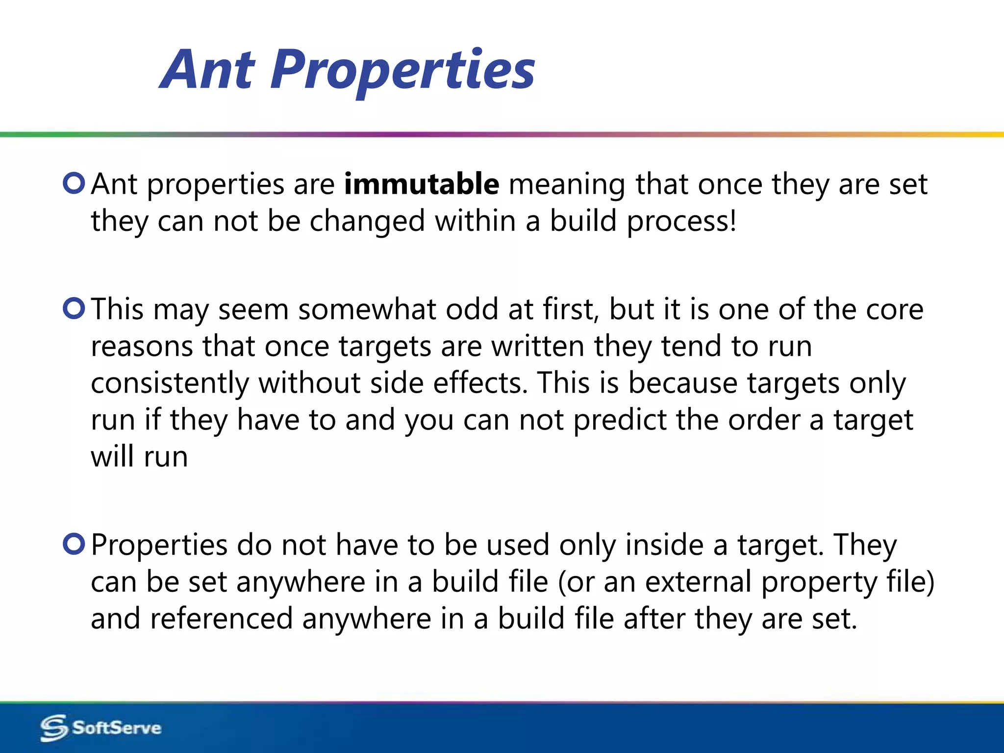 Ant Properties
Ant properties are immutable meaning that once they are set
 they can not be changed within a build process!

This may seem somewhat odd at first, but it is one of the core
 reasons that once targets are written they tend to run
 consistently without side effects. This is because targets only
 run if they have to and you can not predict the order a target
 will run

Properties do not have to be used only inside a target. They
 can be set anywhere in a build file (or an external property file)
 and referenced anywhere in a build file after they are set.
 