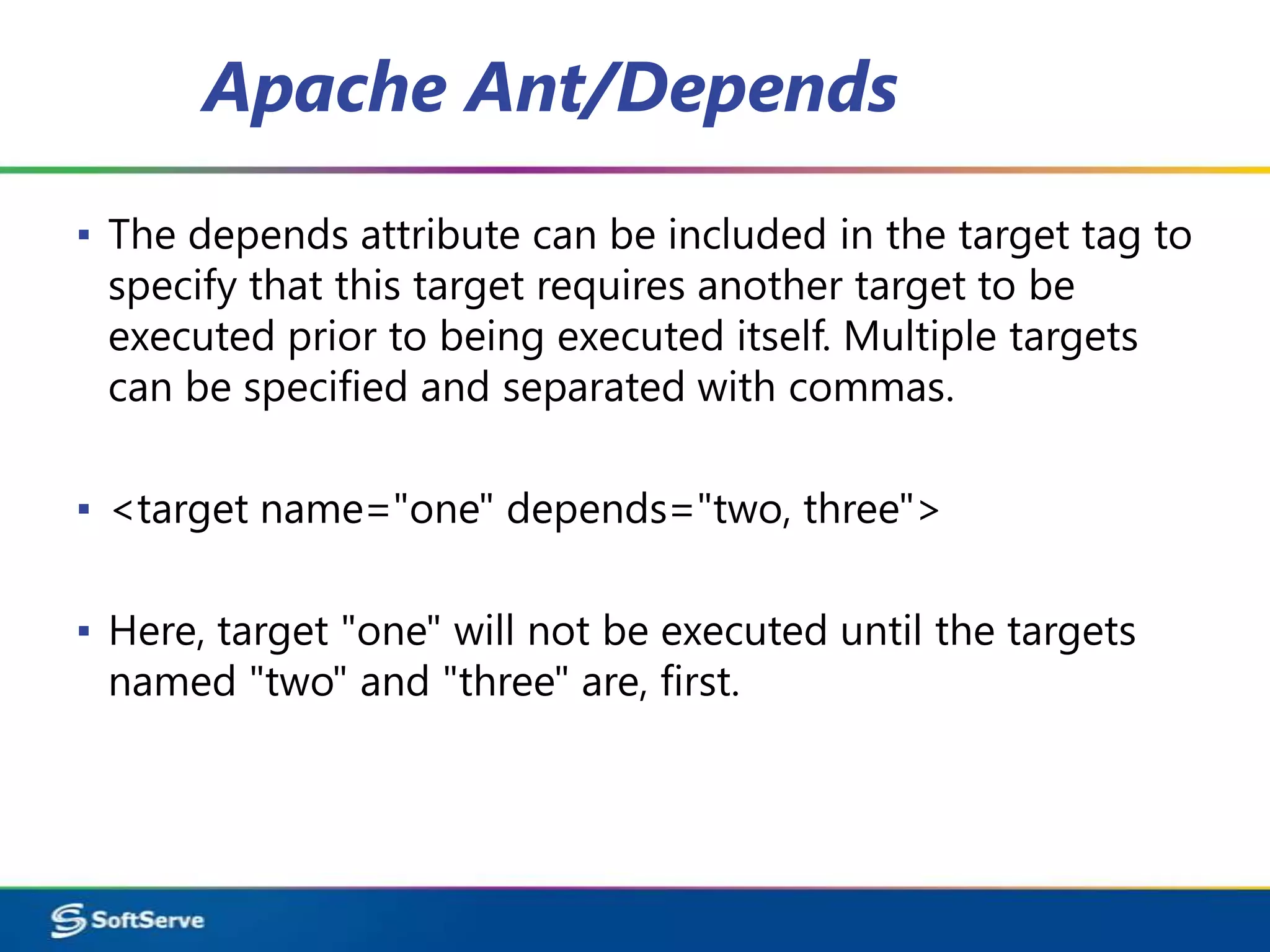 Apache Ant/Depends
▪ The depends attribute can be included in the target tag to
  specify that this target requires another target to be
  executed prior to being executed itself. Multiple targets
  can be specified and separated with commas.

▪ <target name="one" depends="two, three">

▪ Here, target "one" will not be executed until the targets
  named "two" and "three" are, first.
 
