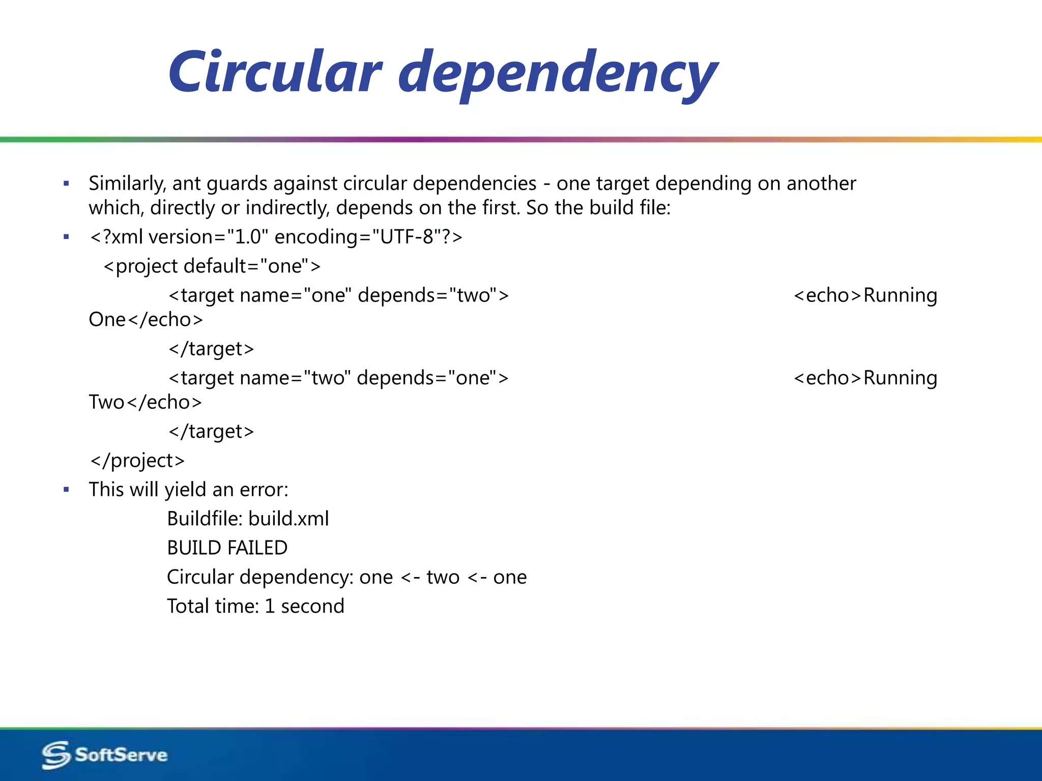 Circular dependency
▪ Similarly, ant guards against circular dependencies - one target depending on another
  which, directly or indirectly, depends on the first. So the build file:
▪ <?xml version="1.0" encoding="UTF-8"?>
   <project default="one">
            <target name="one" depends="two">                                    <echo>Running
  One</echo>
            </target>
            <target name="two" depends="one">                                    <echo>Running
  Two</echo>
            </target>
  </project>
▪ This will yield an error:
            Buildfile: build.xml
            BUILD FAILED
            Circular dependency: one <- two <- one
            Total time: 1 second
 