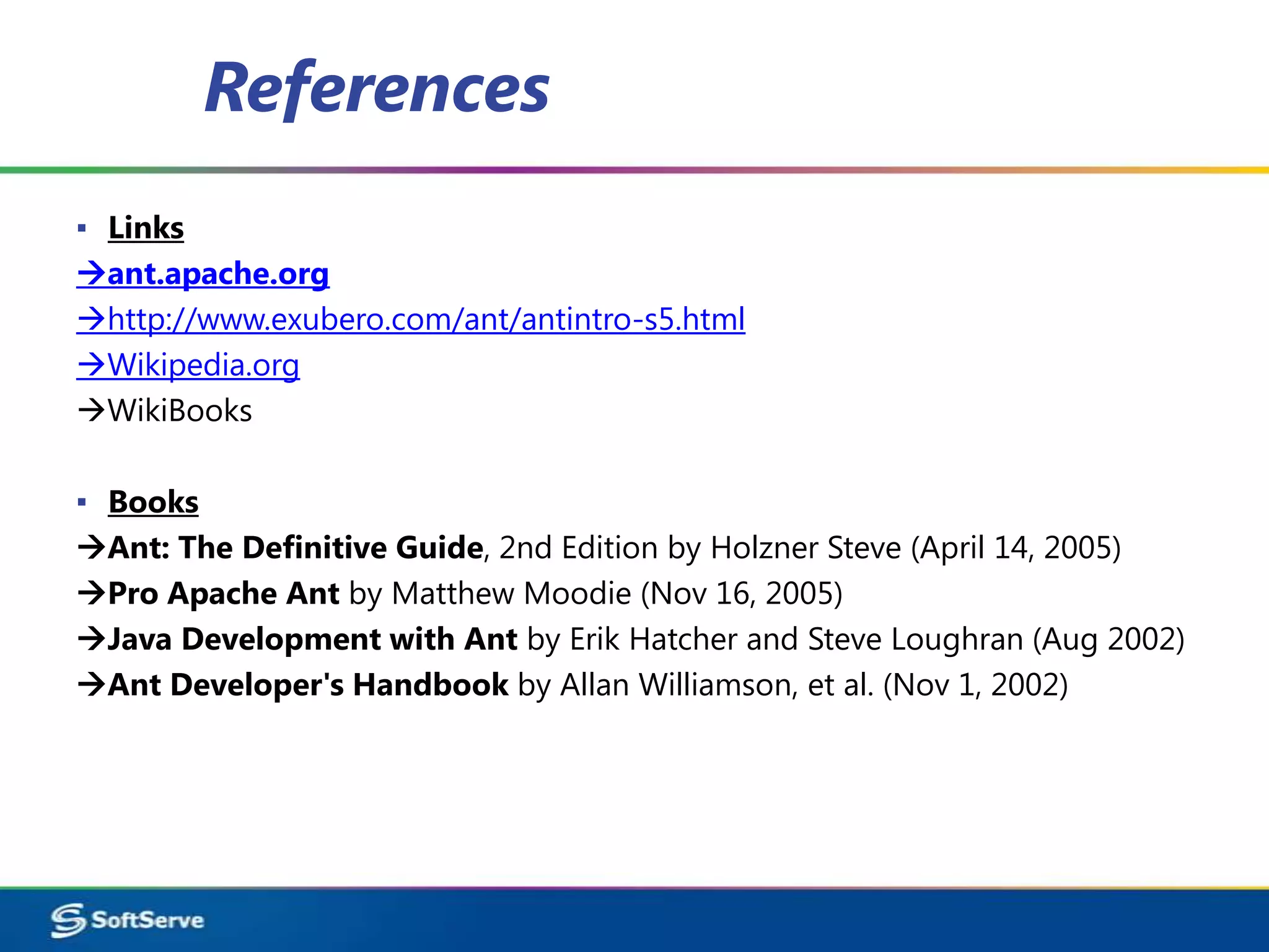 References
▪ Links
ant.apache.org
http://www.exubero.com/ant/antintro-s5.html
Wikipedia.org
WikiBooks

▪ Books
Ant: The Definitive Guide, 2nd Edition by Holzner Steve (April 14, 2005)
Pro Apache Ant by Matthew Moodie (Nov 16, 2005)
Java Development with Ant by Erik Hatcher and Steve Loughran (Aug 2002)
Ant Developer's Handbook by Allan Williamson, et al. (Nov 1, 2002)
 