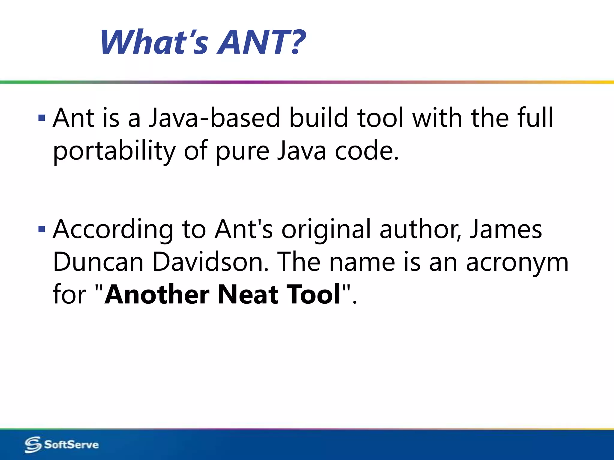 What’s ANT?

▪ Ant is a Java-based build tool with the full
  portability of pure Java code.

▪ According to Ant's original author, James
  Duncan Davidson. The name is an acronym
  for "Another Neat Tool".
 