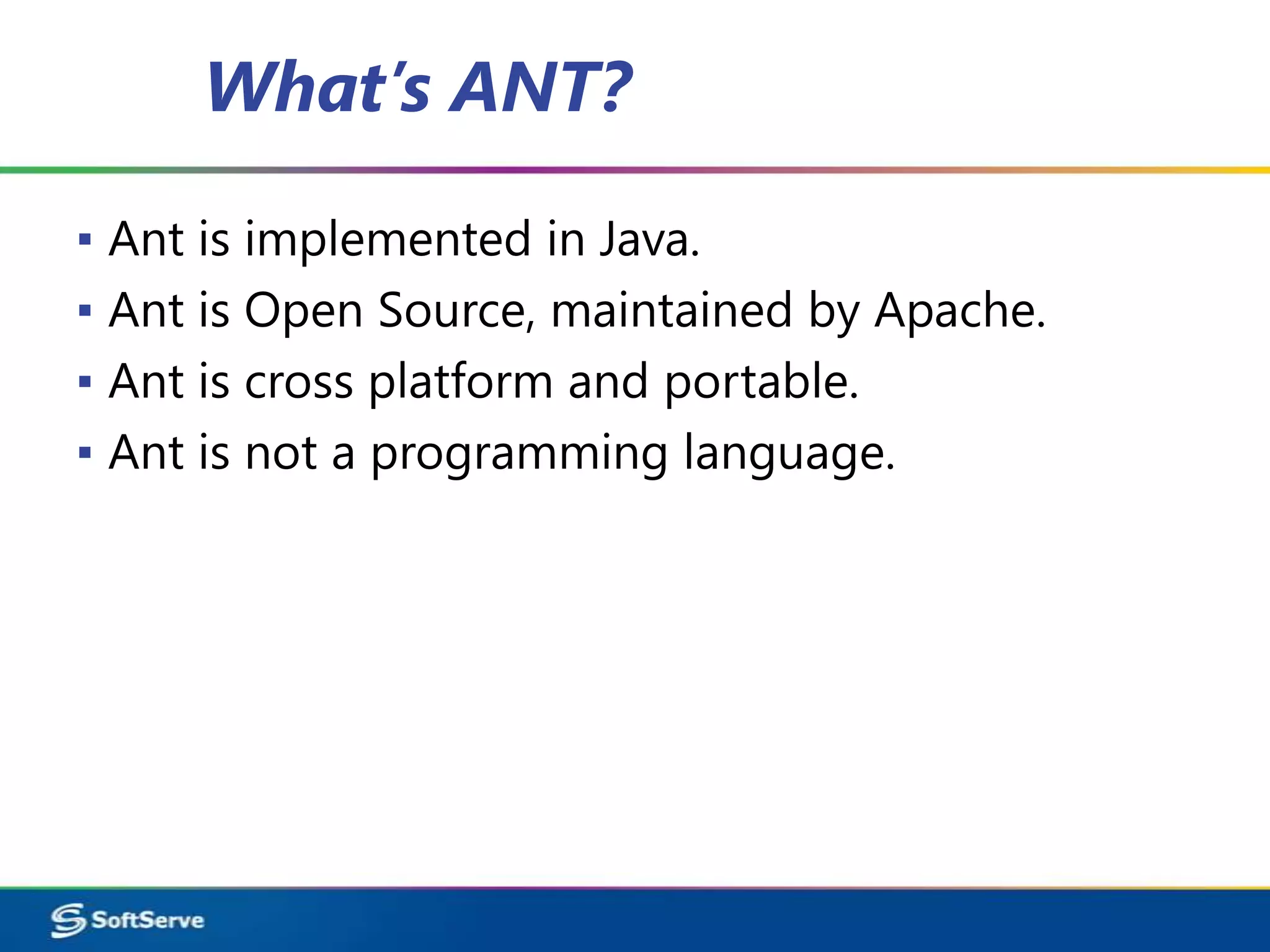 What’s ANT?

▪ Ant is implemented in Java.
▪ Ant is Open Source, maintained by Apache.
▪ Ant is cross platform and portable.
▪ Ant is not a programming language.
 