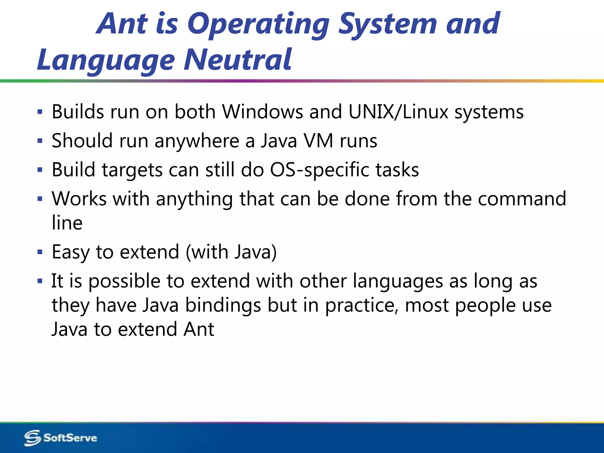 Ant is Operating System and
Language Neutral
▪ Builds run on both Windows and UNIX/Linux systems
▪ Should run anywhere a Java VM runs
▪ Build targets can still do OS-specific tasks
▪ Works with anything that can be done from the command
  line
▪ Easy to extend (with Java)
▪ It is possible to extend with other languages as long as
  they have Java bindings but in practice, most people use
  Java to extend Ant
 