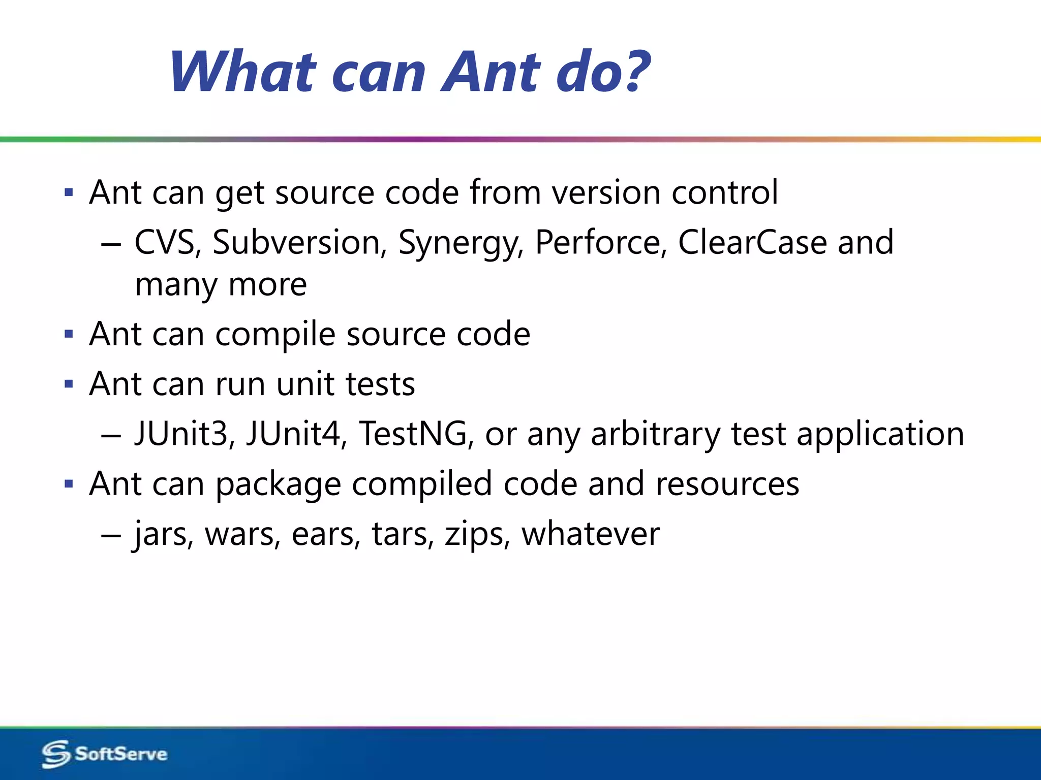 What can Ant do?
▪ Ant can get source code from version control
   – CVS, Subversion, Synergy, Perforce, ClearCase and
     many more
▪ Ant can compile source code
▪ Ant can run unit tests
   – JUnit3, JUnit4, TestNG, or any arbitrary test application
▪ Ant can package compiled code and resources
   – jars, wars, ears, tars, zips, whatever
 