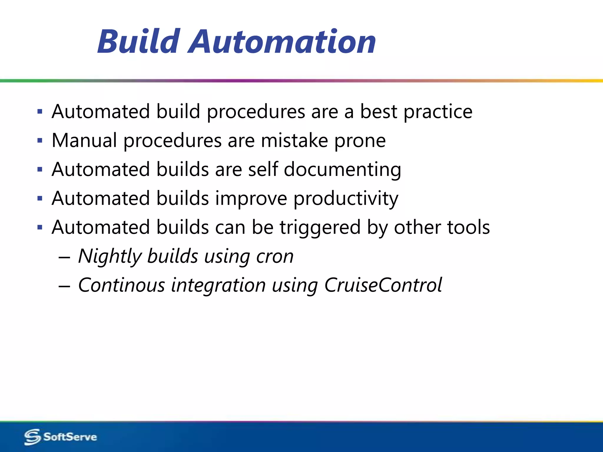 Build Automation
▪   Automated build procedures are a best practice
▪   Manual procedures are mistake prone
▪   Automated builds are self documenting
▪   Automated builds improve productivity
▪   Automated builds can be triggered by other tools
     – Nightly builds using cron
     – Continous integration using CruiseControl
 