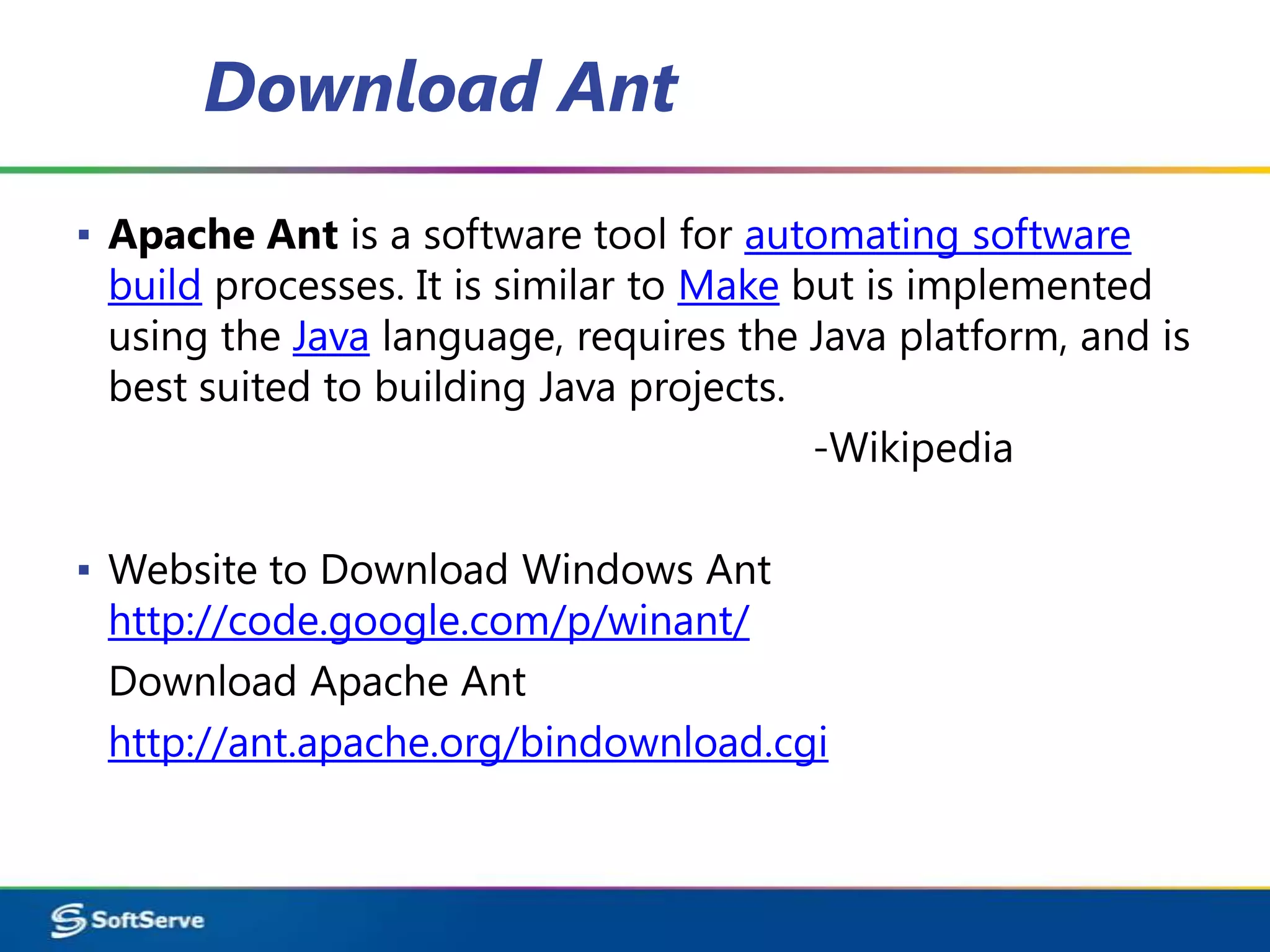 Download Ant
▪ Apache Ant is a software tool for automating software
  build processes. It is similar to Make but is implemented
  using the Java language, requires the Java platform, and is
  best suited to building Java projects.
                                          -Wikipedia

▪ Website to Download Windows Ant
  http://code.google.com/p/winant/
  Download Apache Ant
  http://ant.apache.org/bindownload.cgi
 