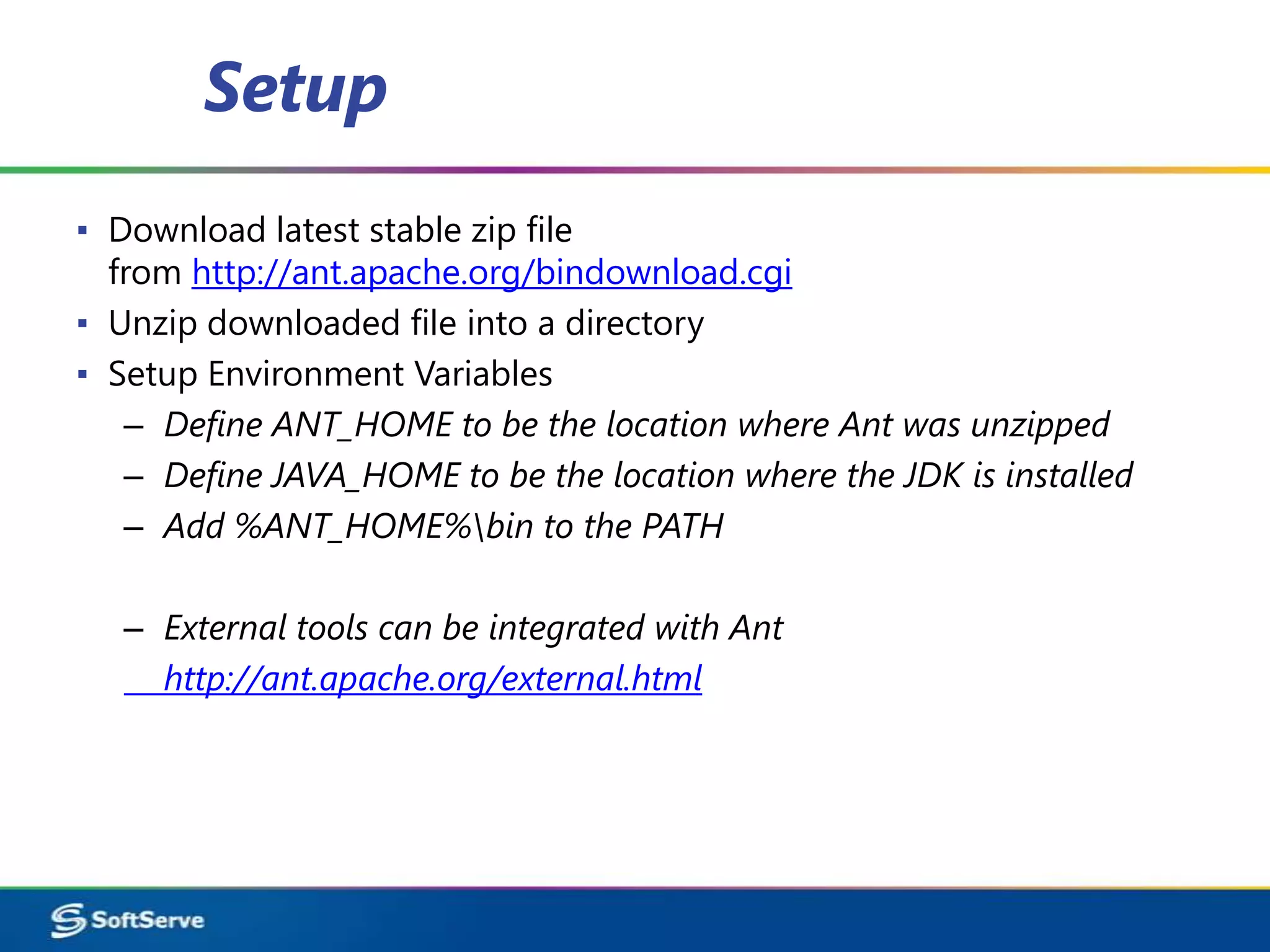 Setup
▪ Download latest stable zip file
  from http://ant.apache.org/bindownload.cgi
▪ Unzip downloaded file into a directory
▪ Setup Environment Variables
   – Define ANT_HOME to be the location where Ant was unzipped
   – Define JAVA_HOME to be the location where the JDK is installed
   – Add %ANT_HOME%bin to the PATH

   – External tools can be integrated with Ant
     http://ant.apache.org/external.html
 