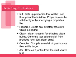 Useful Target Definitions
 Init : Sets up properties that will be used
throughout the build file. Properties can be
set directly or by specifying a properties
file.
 Prepare : Create any directory structure
which is needed.
 Clean : clean is useful for enabling clean
builds. Generally just deletes stuff from
previous runs. (ant clean build)
 Compile : Compile some/all of your source
files in this target
 Jar : Creates a jar file from the stuff you’ve
built
 