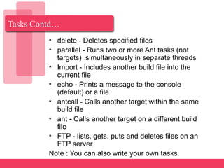 Tasks Contd…
• delete - Deletes specified files
• parallel - Runs two or more Ant tasks (not
targets) simultaneously in separate threads
• Import - Includes another build file into the
current file
• echo - Prints a message to the console
(default) or a file
• antcall - Calls another target within the same
build file
• ant - Calls another target on a different build
file
• FTP - lists, gets, puts and deletes files on an
FTP server
Note : You can also write your own tasks.
 