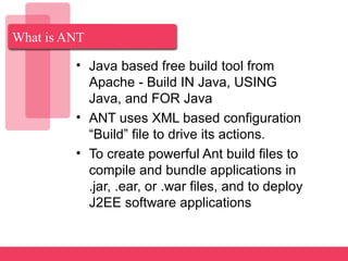 What is ANT
• Java based free build tool from
Apache - Build IN Java, USING
Java, and FOR Java
• ANT uses XML based configuration
“Build” file to drive its actions.
• To create powerful Ant build files to
compile and bundle applications in
.jar, .ear, or .war files, and to deploy
J2EE software applications
 