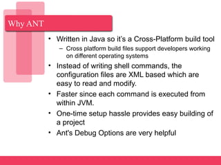Why ANT
• Written in Java so it’s a Cross-Platform build tool
– Cross platform build files support developers working
on different operating systems
• Instead of writing shell commands, the
configuration files are XML based which are
easy to read and modify.
• Faster since each command is executed from
within JVM.
• One-time setup hassle provides easy building of
a project
• Ant's Debug Options are very helpful
 