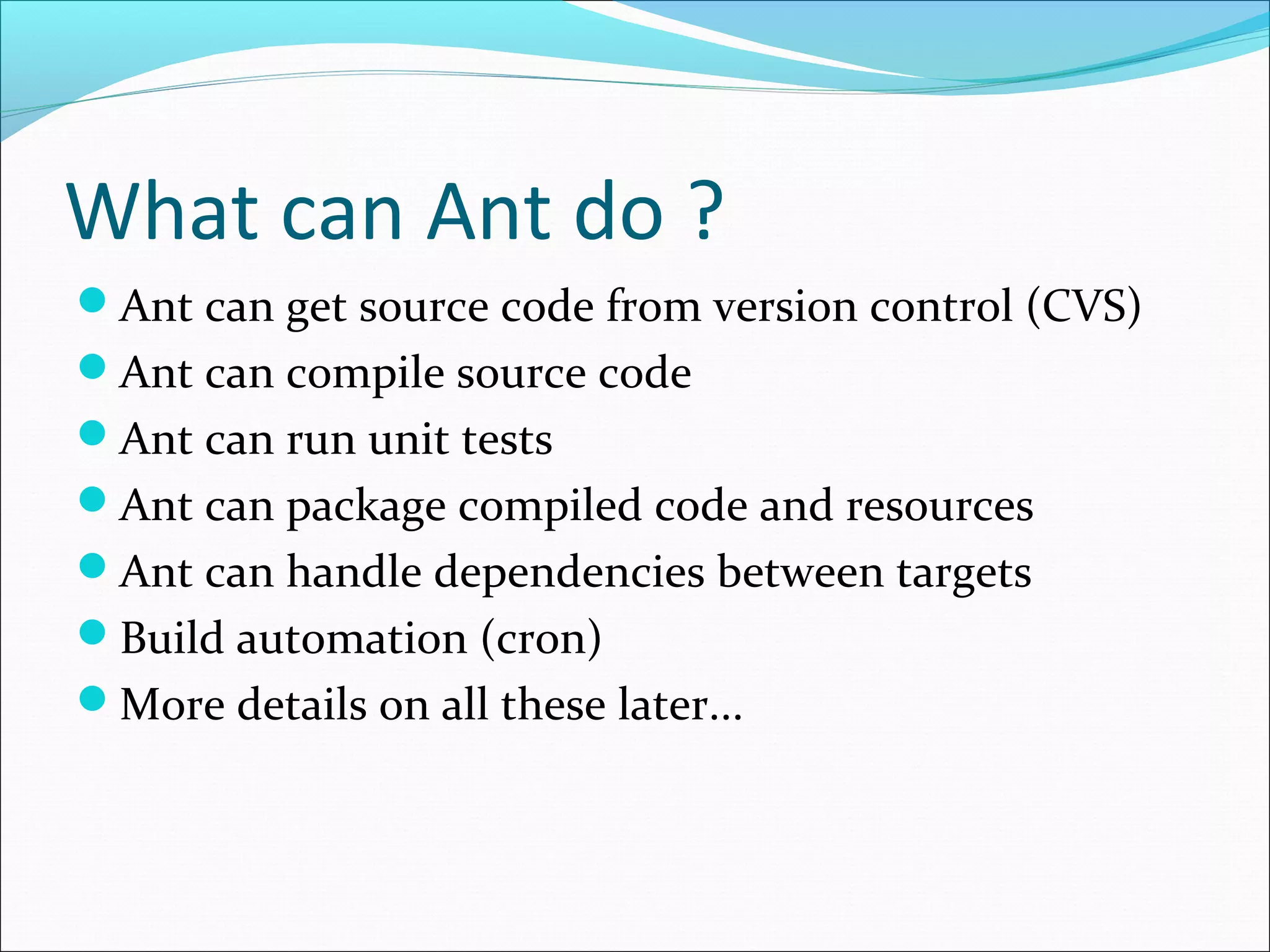 What can Ant do ?
Ant can get source code from version control (CVS)
Ant can compile source code
Ant can run unit tests
Ant can package compiled code and resources
Ant can handle dependencies between targets
Build automation (cron)
More details on all these later...
 