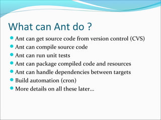 What can Ant do ?
Ant can get source code from version control (CVS)
Ant can compile source code
Ant can run unit tests
Ant can package compiled code and resources
Ant can handle dependencies between targets
Build automation (cron)
More details on all these later...
 