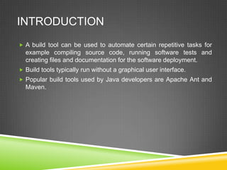INTRODUCTION
 A build tool can be used to automate certain repetitive tasks for
example compiling source code, running software tests and
creating files and documentation for the software deployment.
 Build tools typically run without a graphical user interface.
 Popular build tools used by Java developers are Apache Ant and
Maven.
 