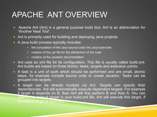 APACHE ANT OVERVIEW
 Apache Ant (Ant) is a general purpose build tool. Ant is an abbreviation for
“Another Neat Tool”.
 Ant is primarily used for building and deploying Java projects.
 A Java build process typically includes:
 the compilation of the Java source code into Java bytecode
 creation of the .jar file for the distribution of the code
 creation of the Javadoc documentation
 Ant uses an xml file for its configuration. This file is usually called build.xml.
Ant builds are based on three blocks: tasks, targets and extension points.
 A task is a unit of work which should be performed and are small, atomic
steps, for example compile source code or create Javadoc. Tasks can be
grouped into targets.
 A target can be directly invoked via Ant. Targets can specify their
dependencies. Ant will automatically execute dependent targets. For example
if target A depends on B, than Ant will first perform B and then A. You can
specify the default target in your build.xml file. Ant will execute this target, if
no explicit target is specified.
 