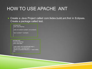 HOW TO USE APACHE ANT
 Create a Java Project called com.fedex.build.ant.first in Eclipses.
Create a package called test.
package test;
public class MyTest
{
public int multi(int number1, int number2)
{
return number1 * number2;
}
}
package test;
import test.MyTest;
public class Main
{
public static void main(String[] args) {
MyTest test = new MyTest();
System.out.println("Result is: " + test.multi(5,
10));
}
}
 
