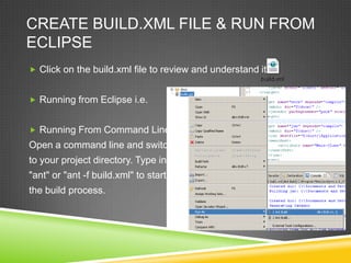 CREATE BUILD.XML FILE & RUN FROM
ECLIPSE
 Click on the build.xml file to review and understand it.
 Running from Eclipse i.e.
 Running From Command Line:
Open a command line and switch
to your project directory. Type in
"ant" or "ant -f build.xml" to start
the build process.
 
